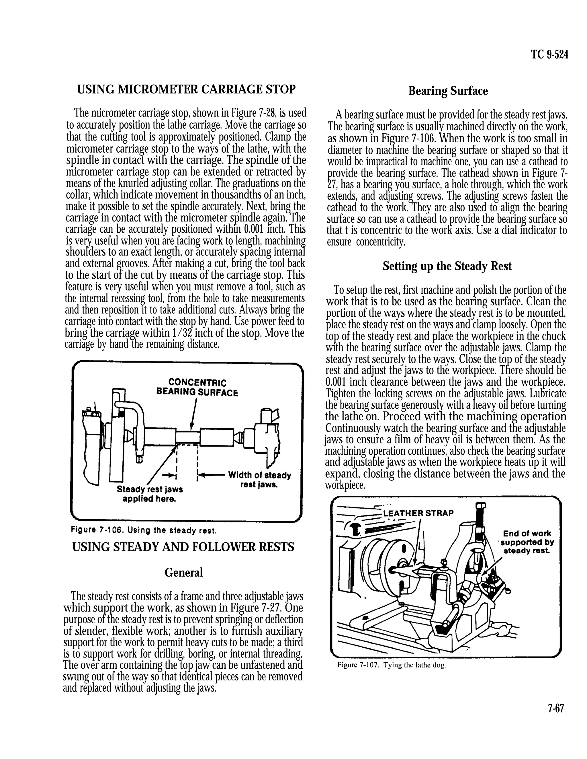 TC 9-524
USING MICROMETER CARRIAGE STOP
The micrometer carriage stop, shown in Figure 7-28, is used
to accurately position the lathe carriage. Move the carriage so
that the cutting tool is approximately positioned. Clamp the
micrometer carriage stop to the ways of the lathe, with the
spindle in contact with the carriage. The spindle of the
micrometer carriage stop can be extended or retracted by
means of the knurled adjusting collar. The graduations on the
collar, which indicate movement in thousandths of an inch,
make it possible to set the spindle accurately. Next, bring the
carriage in contact with the micrometer spindle again. The
carriage can be accurately positioned within 0.001 inch. This
is very useful when you are facing work to length, machining
shoulders to an exact length, or accurately spacing internal
and external grooves. After making a cut, bring the tool back
to the start of the cut by means of the carriage stop. This
feature is very useful when you must remove a tool, such as
the internal recessing tool, from the hole to take measurements
and then reposition it to take additional cuts. Always bring the
carriage into contact with the stop by hand. Use power feed to
bring the carriage within 1/32 inch of the stop. Move the
carriage by hand the remaining distance.
USING STEADY AND FOLLOWER RESTS
General
The steady rest consists of a frame and three adjustable jaws
which support the work, as shown in Figure 7-27. One
purpose of the steady rest is to prevent springing or deflection
of slender, flexible work; another is to furnish auxiliary
support for the work to permit heavy cuts to be made; a third
is to support work for drilling, boring, or internal threading.
The over arm containing the top jaw can be unfastened and
swung out of the way so that identical pieces can be removed
and replaced without adjusting the jaws.
Bearing Surface
A bearing surface must be provided for the steady rest jaws.
The bearing surface is usually machined directly on the work,
as shown in Figure 7-106. When the work is too small in
diameter to machine the bearing surface or shaped so that it
would be impractical to machine one, you can use a cathead to
provide the bearing surface. The cathead shown in Figure 7-
27, has a bearing you surface, a hole through, which the work
extends, and adjusting screws. The adjusting screws fasten the
cathead to the work. They are also used to align the bearing
surface so can use a cathead to provide the bearing surface so
that t is concentric to the work axis. Use a dial indicator to
ensure concentricity.
Setting up the Steady Rest
To setup the rest, first machine and polish the portion of the
work that is to be used as the bearing surface. Clean the
portion of the ways where the steady rest is to be mounted,
place the steady rest on the ways and clamp loosely. Open the
top of the steady rest and place the workpiece in the chuck
with the bearing surface over the adjustable jaws. Clamp the
steady rest securely to the ways. Close the top of the steady
rest and adjust the jaws to the workpiece. There should be
0.001 inch clearance between the jaws and the workpiece.
Tighten the locking screws on the adjustable jaws. Lubricate
the bearing surface generously with a heavy oil before turning
the lathe on. Proceed with the machining operation
Continuously watch the bearing surface and the adjustable
jaws to ensure a film of heavy oil is between them. As the
machining operation continues, also check the bearing surface
and adjustable jaws as when the workpiece heats up it will
expand, closing the distance between the jaws and the
workpiece.
7-67
 