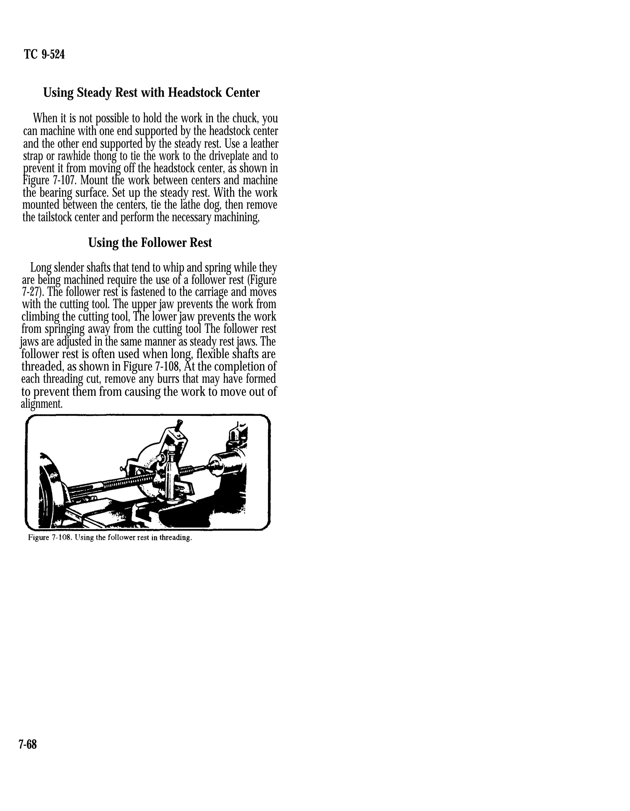 TC 9-524
Using Steady Rest with Headstock Center
When it is not possible to hold the work in the chuck, you
can machine with one end supported by the headstock center
and the other end supported by the steady rest. Use a leather
strap or rawhide thong to tie the work to the driveplate and to
prevent it from moving off the headstock center, as shown in
Figure 7-107. Mount the work between centers and machine
the bearing surface. Set up the steady rest. With the work
mounted between the centers, tie the lathe dog, then remove
the tailstock center and perform the necessary machining,
Using the Follower Rest
Long slender shafts that tend to whip and spring while they
are being machined require the use of a follower rest (Figure
7-27). The follower rest is fastened to the carriage and moves
with the cutting tool. The upper jaw prevents the work from
climbing the cutting tool, The lower jaw prevents the work
from springing away from the cutting tool The follower rest
jaws are adjusted in the same manner as steady rest jaws. The
follower rest is often used when long, flexible shafts are
threaded, as shown in Figure 7-108, At the completion of
each threading cut, remove any burrs that may have formed
to prevent them from causing the work to move out of
alignment.
7-68
 