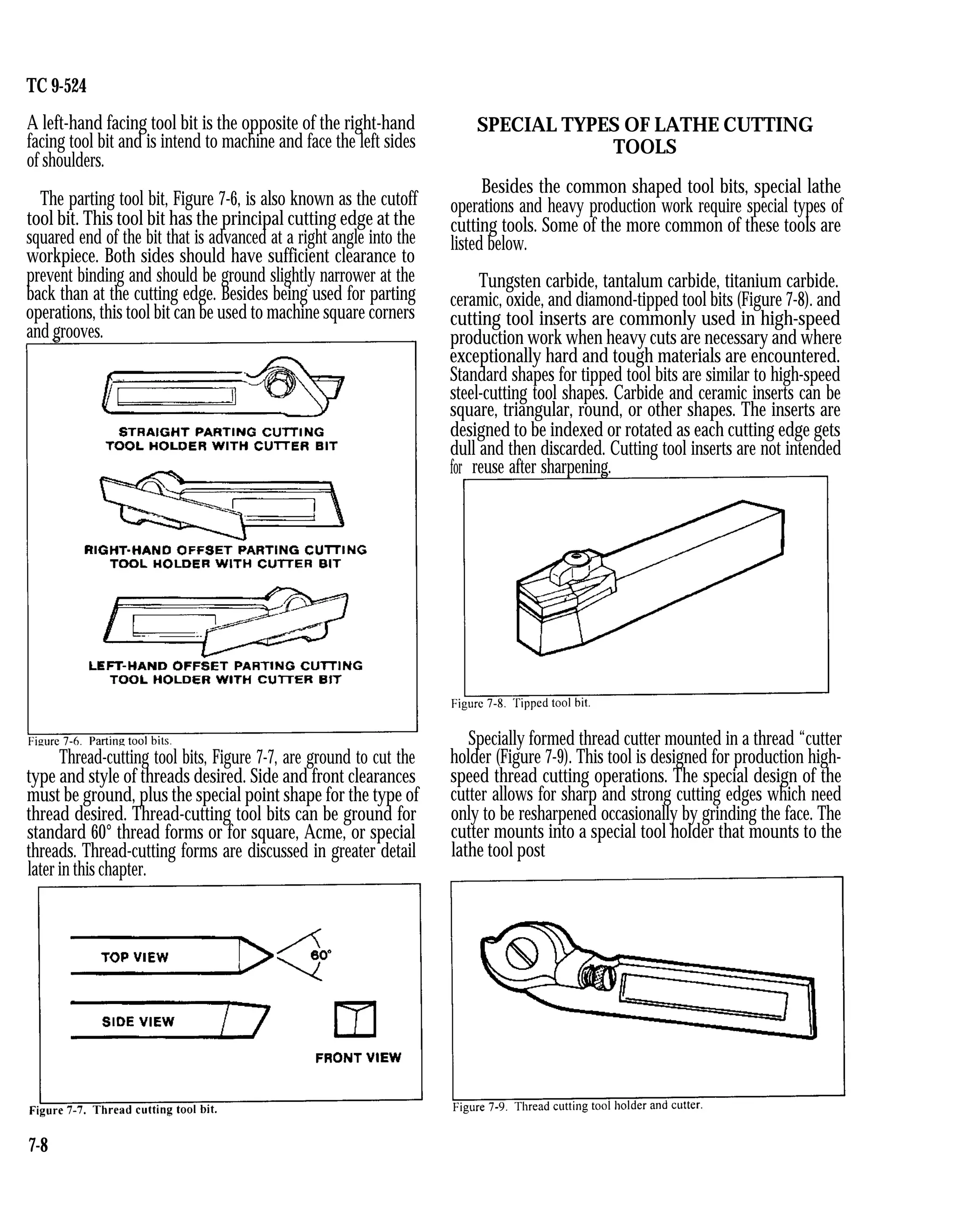 TC 9-524
A left-hand facing tool bit is the opposite of the right-hand
facing tool bit and is intend to machine and face the left sides
of shoulders.
The parting tool bit, Figure 7-6, is also known as the cutoff
tool bit. This tool bit has the principal cutting edge at the
squared end of the bit that is advanced at a right angle into the
workpiece. Both sides should have sufficient clearance to
prevent binding and should be ground slightly narrower at the
back than at the cutting edge. Besides being used for parting
operations, this tool bit can be used to machine square corners
and grooves.
Thread-cutting tool bits, Figure 7-7, are ground to cut the
type and style of threads desired. Side and front clearances
must be ground, plus the special point shape for the type of
thread desired. Thread-cutting tool bits can be ground for
standard 60° thread forms or for square, Acme, or special
threads. Thread-cutting forms are discussed in greater detail
later in this chapter.
SPECIAL TYPES OF LATHE CUTTING
TOOLS
Besides the common shaped tool bits, special lathe
operations and heavy production work require special types of
cutting tools. Some of the more common of these tools are
listed below.
Tungsten carbide, tantalum carbide, titanium carbide.
ceramic, oxide, and diamond-tipped tool bits (Figure 7-8). and
cutting tool inserts are commonly used in high-speed
production work when heavy cuts are necessary and where
exceptionally hard and tough materials are encountered.
Standard shapes for tipped tool bits are similar to high-speed
steel-cutting tool shapes. Carbide and ceramic inserts can be
square, triangular, round, or other shapes. The inserts are
designed to be indexed or rotated as each cutting edge gets
dull and then discarded. Cutting tool inserts are not intended
for reuse after sharpening.
Specially formed thread cutter mounted in a thread “cutter
holder (Figure 7-9). This tool is designed for production high-
speed thread cutting operations. The special design of the
cutter allows for sharp and strong cutting edges which need
only to be resharpened occasionally by grinding the face. The
cutter mounts into a special tool holder that mounts to the
lathe tool post
7-8
 
