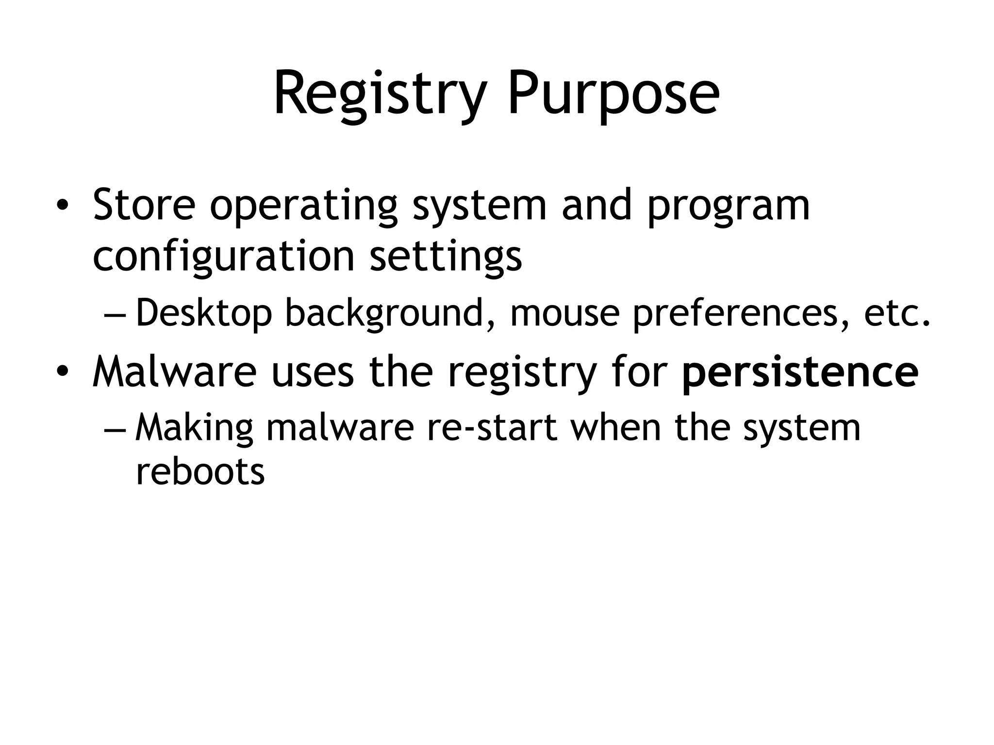 Registry Purpose
• Store operating system and program
configuration settings
– Desktop background, mouse preferences, etc.
• Malware uses the registry for persistence
– Making malware re-start when the system
reboots
 