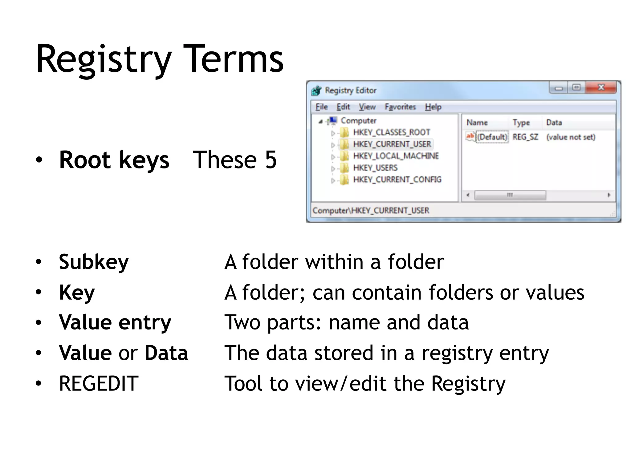 Registry Terms
• Root keys These 5
• Subkey A folder within a folder
• Key A folder; can contain folders or values
• Value entry Two parts: name and data
• Value or Data The data stored in a registry entry
• REGEDIT Tool to view/edit the Registry
 