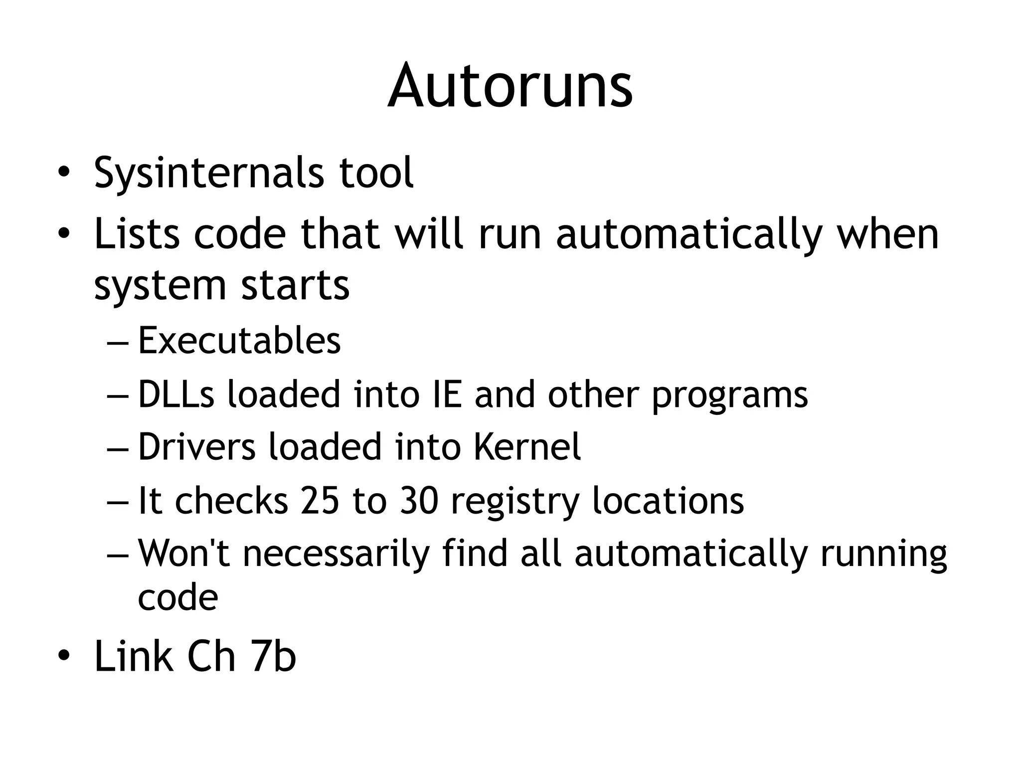 Autoruns
• Sysinternals tool
• Lists code that will run automatically when
system starts
– Executables
– DLLs loaded into IE and other programs
– Drivers loaded into Kernel
– It checks 25 to 30 registry locations
– Won't necessarily find all automatically running
code
• Link Ch 7b
 
