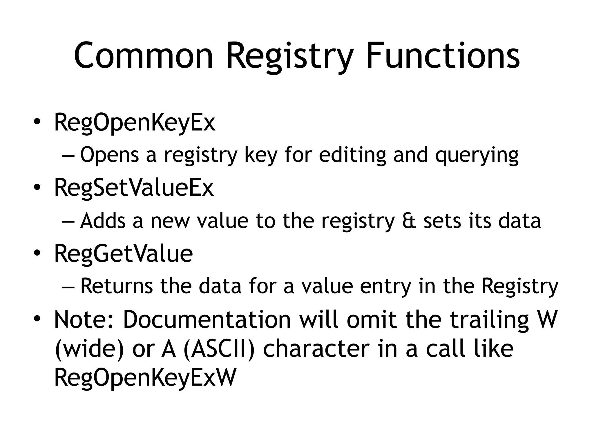 Common Registry Functions
• RegOpenKeyEx
– Opens a registry key for editing and querying
• RegSetValueEx
– Adds a new value to the registry & sets its data
• RegGetValue
– Returns the data for a value entry in the Registry
• Note: Documentation will omit the trailing W
(wide) or A (ASCII) character in a call like
RegOpenKeyExW
 