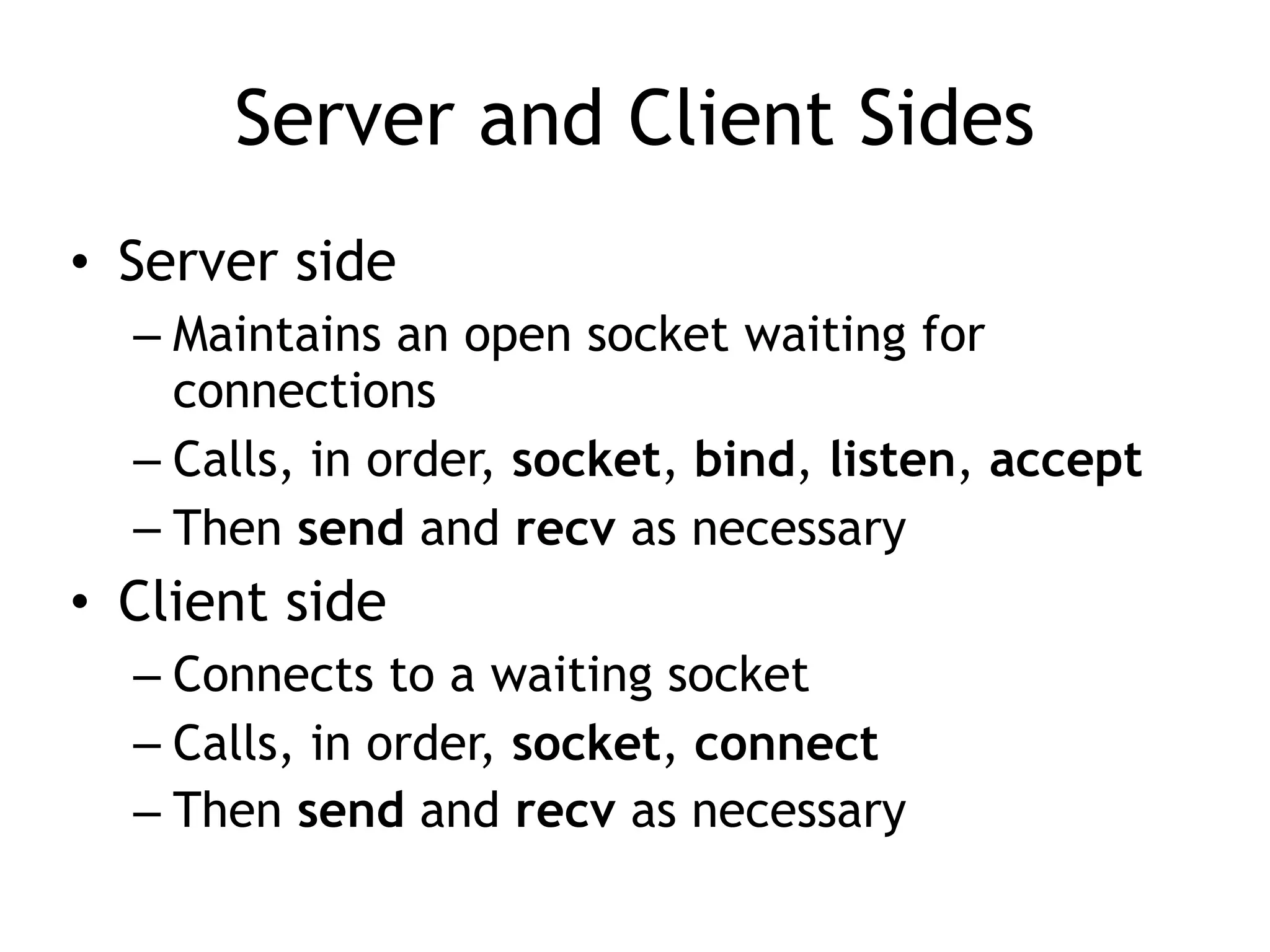 Server and Client Sides
• Server side
– Maintains an open socket waiting for
connections
– Calls, in order, socket, bind, listen, accept
– Then send and recv as necessary
• Client side
– Connects to a waiting socket
– Calls, in order, socket, connect
– Then send and recv as necessary
 