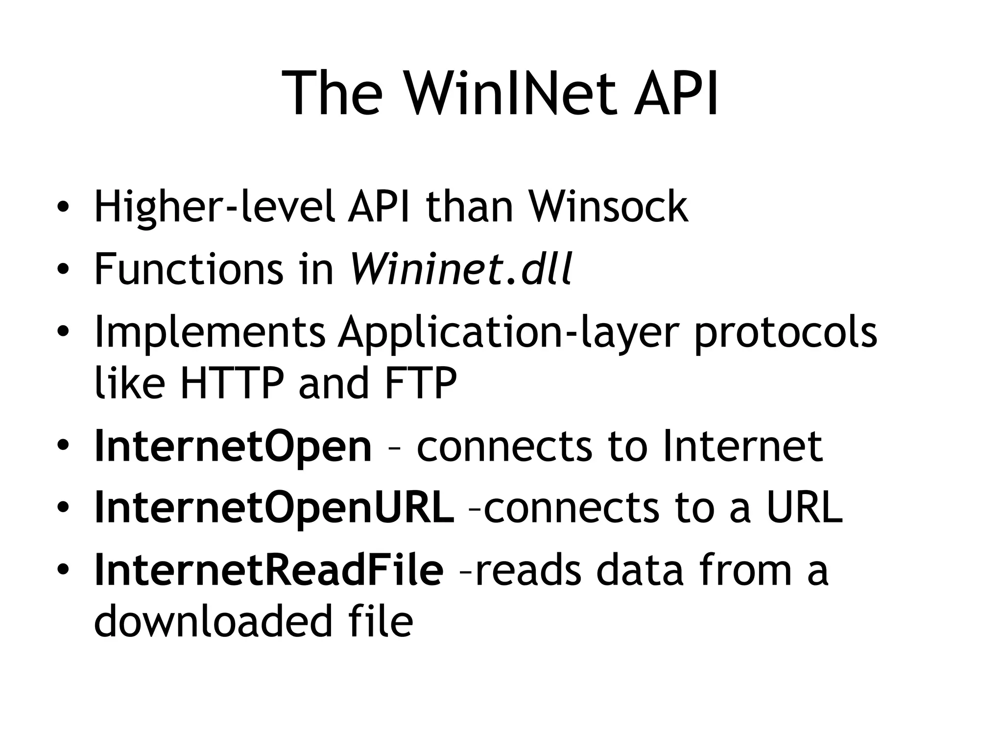 The WinINet API
• Higher-level API than Winsock
• Functions in Wininet.dll
• Implements Application-layer protocols
like HTTP and FTP
• InternetOpen – connects to Internet
• InternetOpenURL –connects to a URL
• InternetReadFile –reads data from a
downloaded file
 