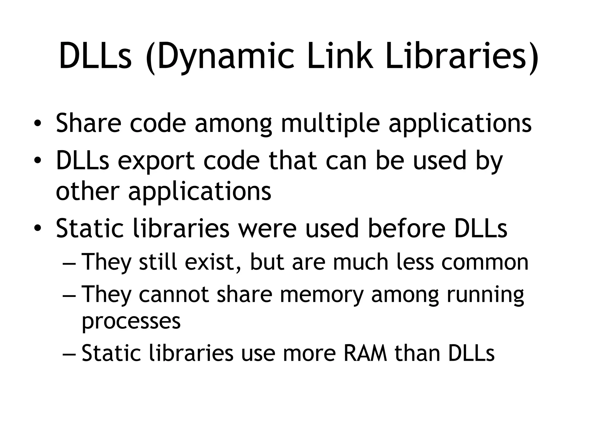 DLLs (Dynamic Link Libraries)
• Share code among multiple applications
• DLLs export code that can be used by
other applications
• Static libraries were used before DLLs
– They still exist, but are much less common
– They cannot share memory among running
processes
– Static libraries use more RAM than DLLs
 