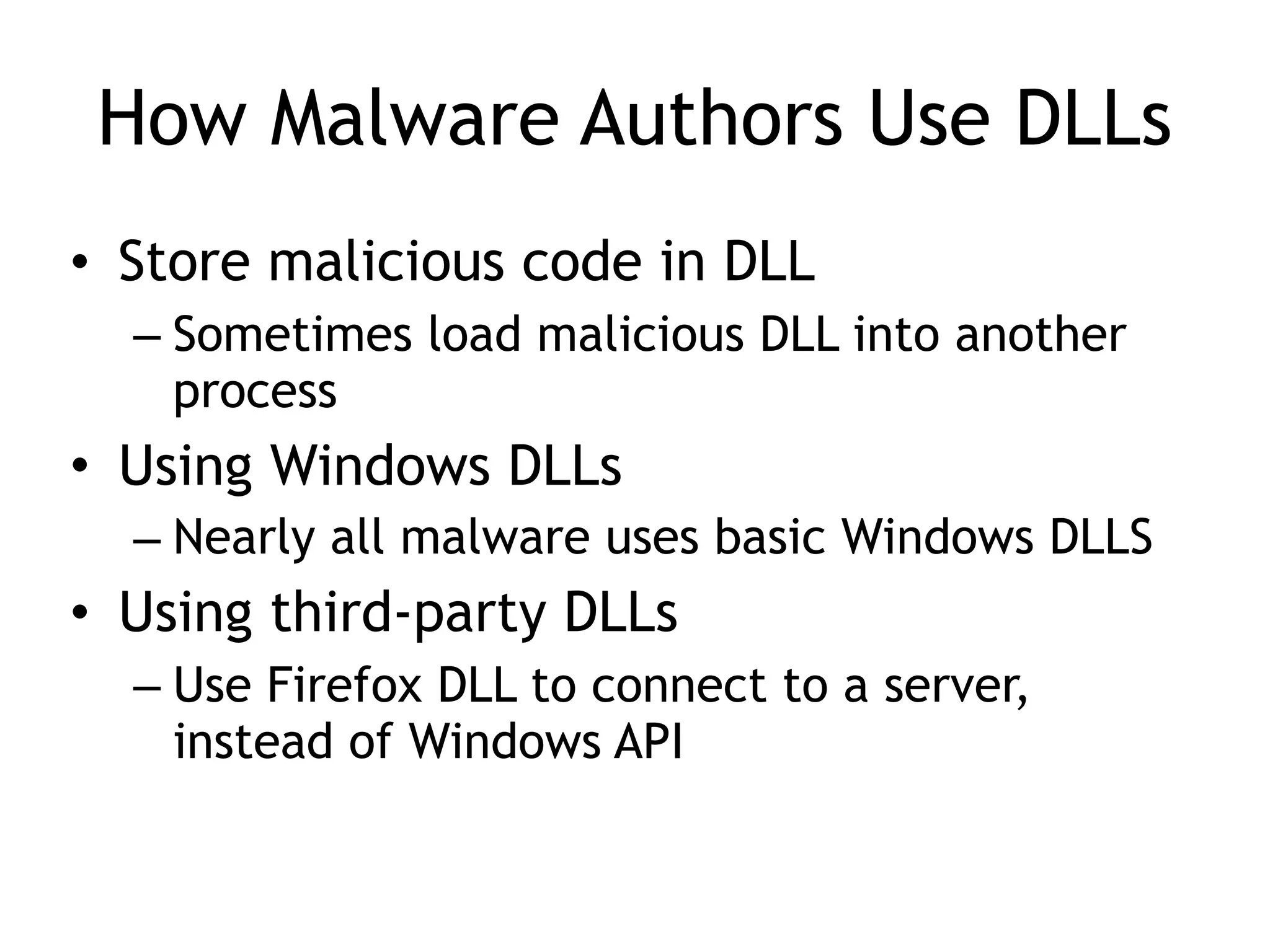 How Malware Authors Use DLLs
• Store malicious code in DLL
– Sometimes load malicious DLL into another
process
• Using Windows DLLs
– Nearly all malware uses basic Windows DLLS
• Using third-party DLLs
– Use Firefox DLL to connect to a server,
instead of Windows API
 