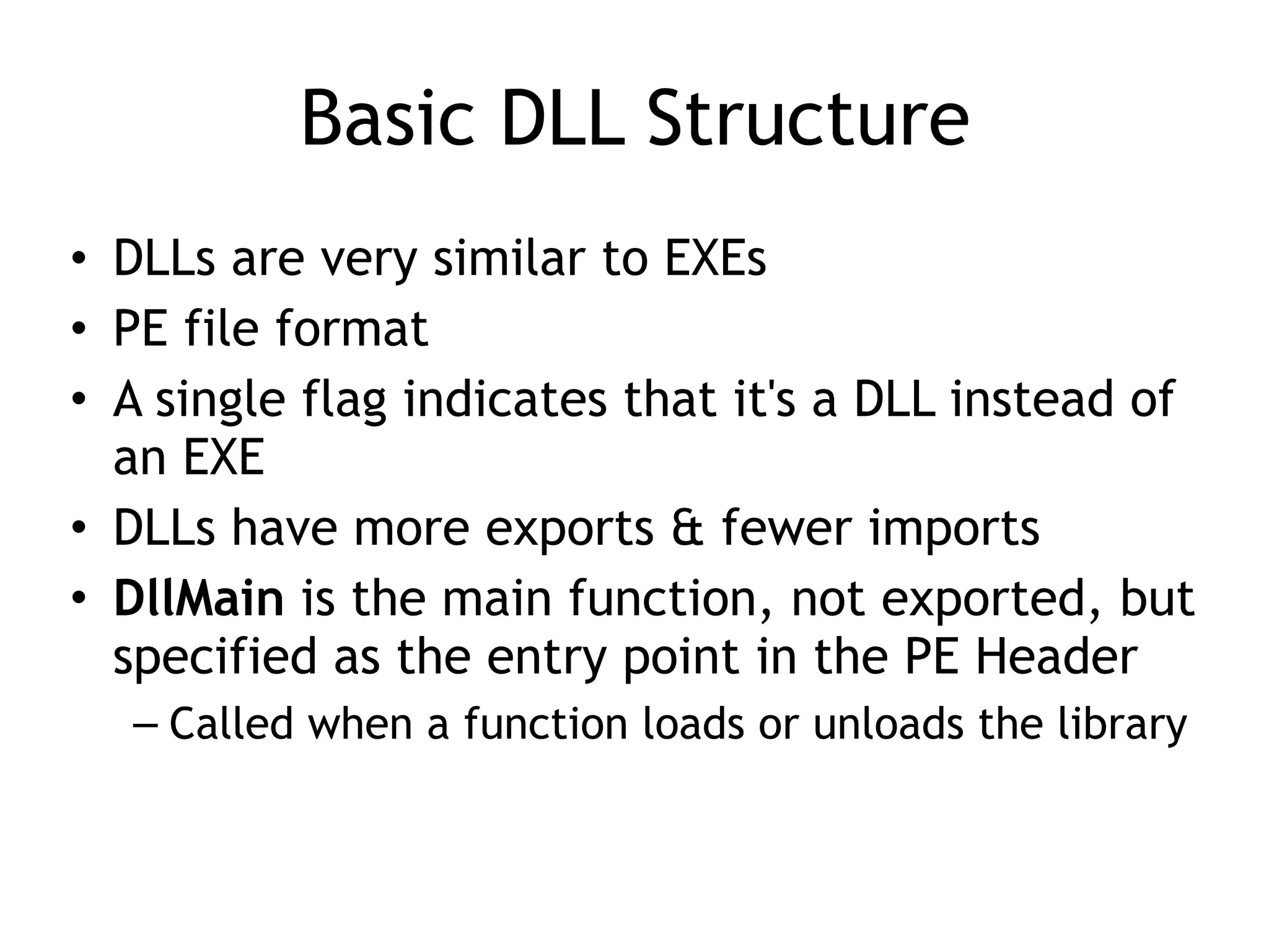 Basic DLL Structure
• DLLs are very similar to EXEs
• PE file format
• A single flag indicates that it's a DLL instead of
an EXE
• DLLs have more exports & fewer imports
• DllMain is the main function, not exported, but
specified as the entry point in the PE Header
– Called when a function loads or unloads the library
 
