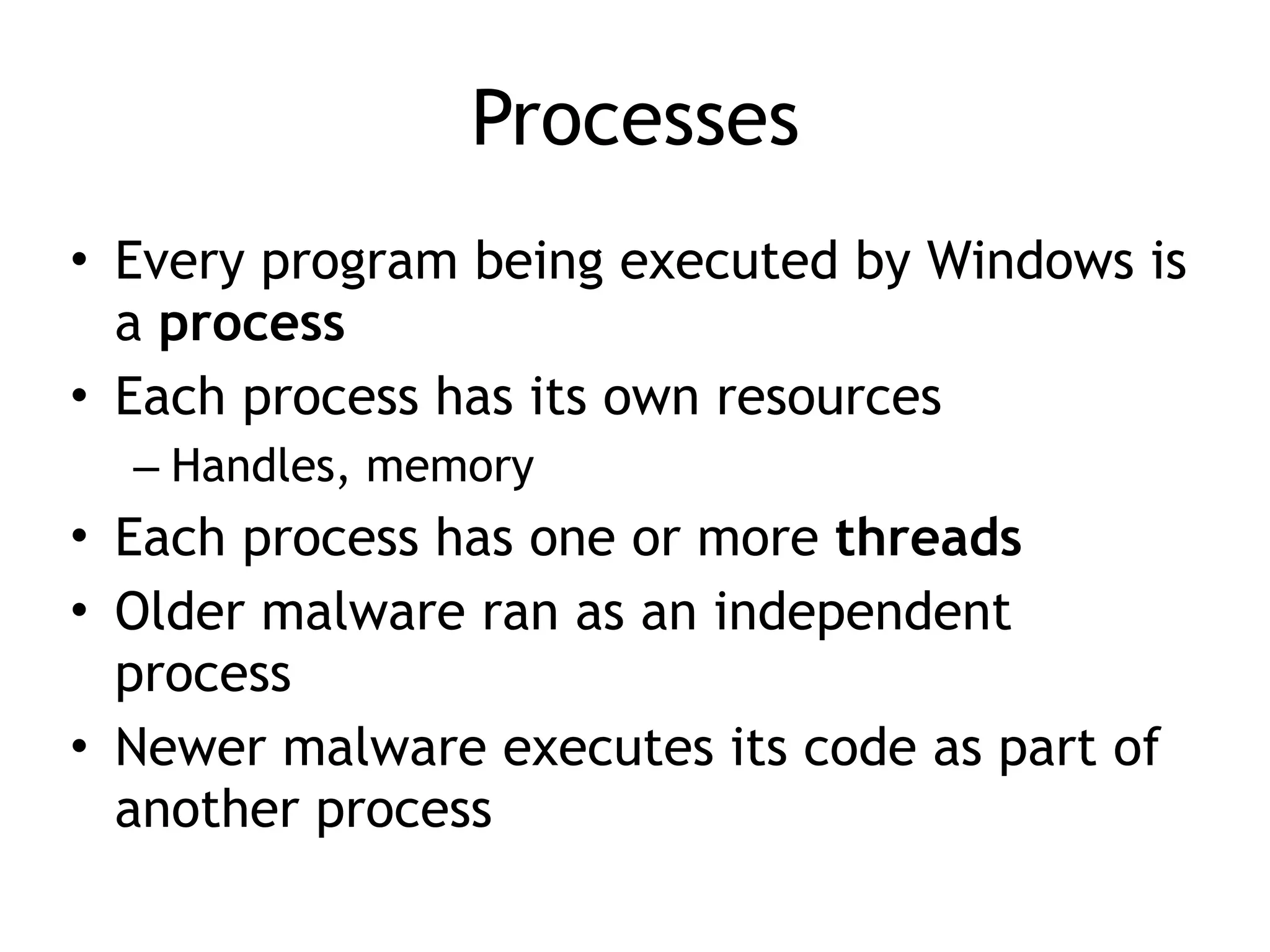 Processes
• Every program being executed by Windows is
a process
• Each process has its own resources
– Handles, memory
• Each process has one or more threads
• Older malware ran as an independent
process
• Newer malware executes its code as part of
another process
 