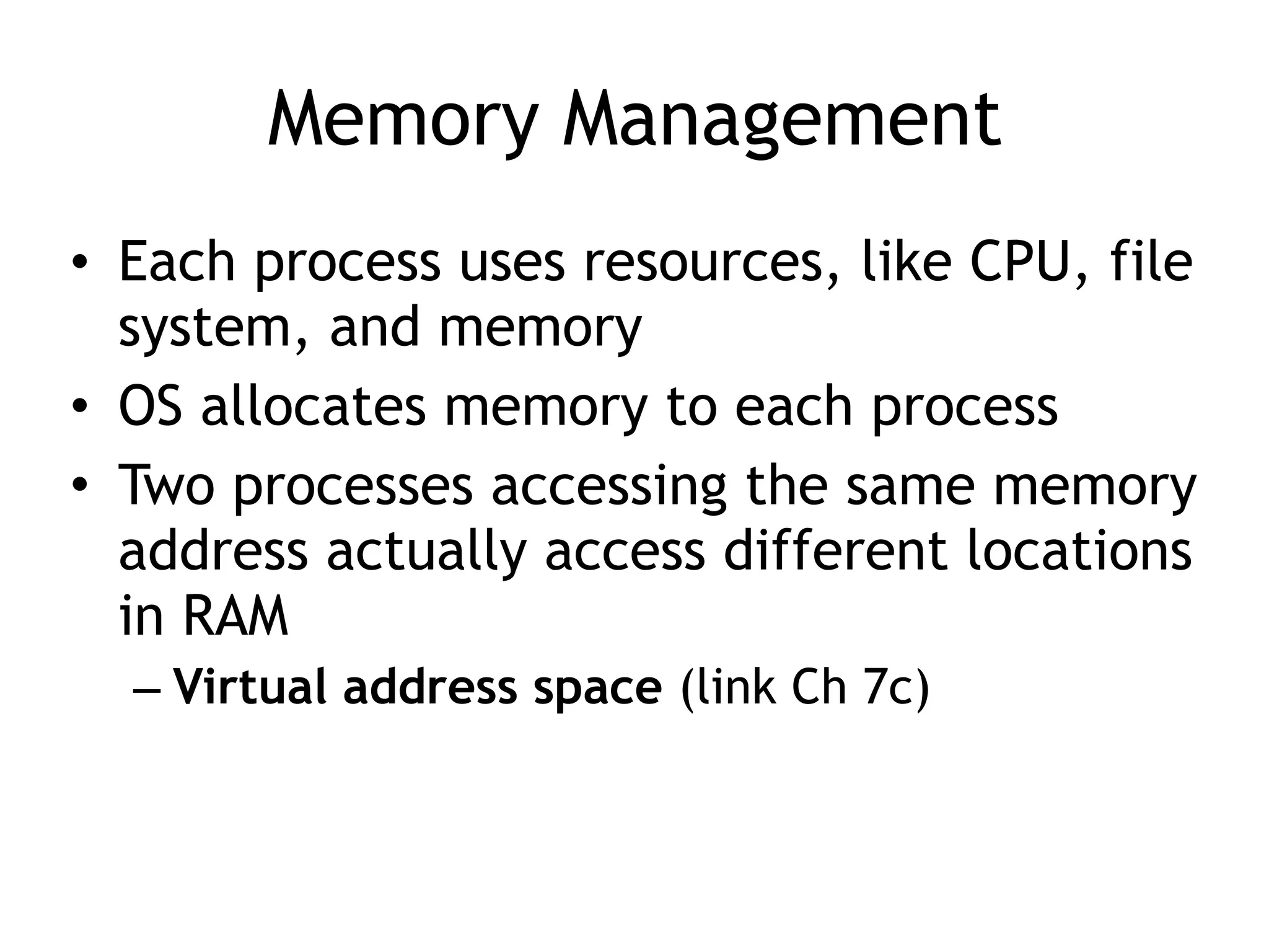 Memory Management
• Each process uses resources, like CPU, file
system, and memory
• OS allocates memory to each process
• Two processes accessing the same memory
address actually access different locations
in RAM
– Virtual address space (link Ch 7c)
 