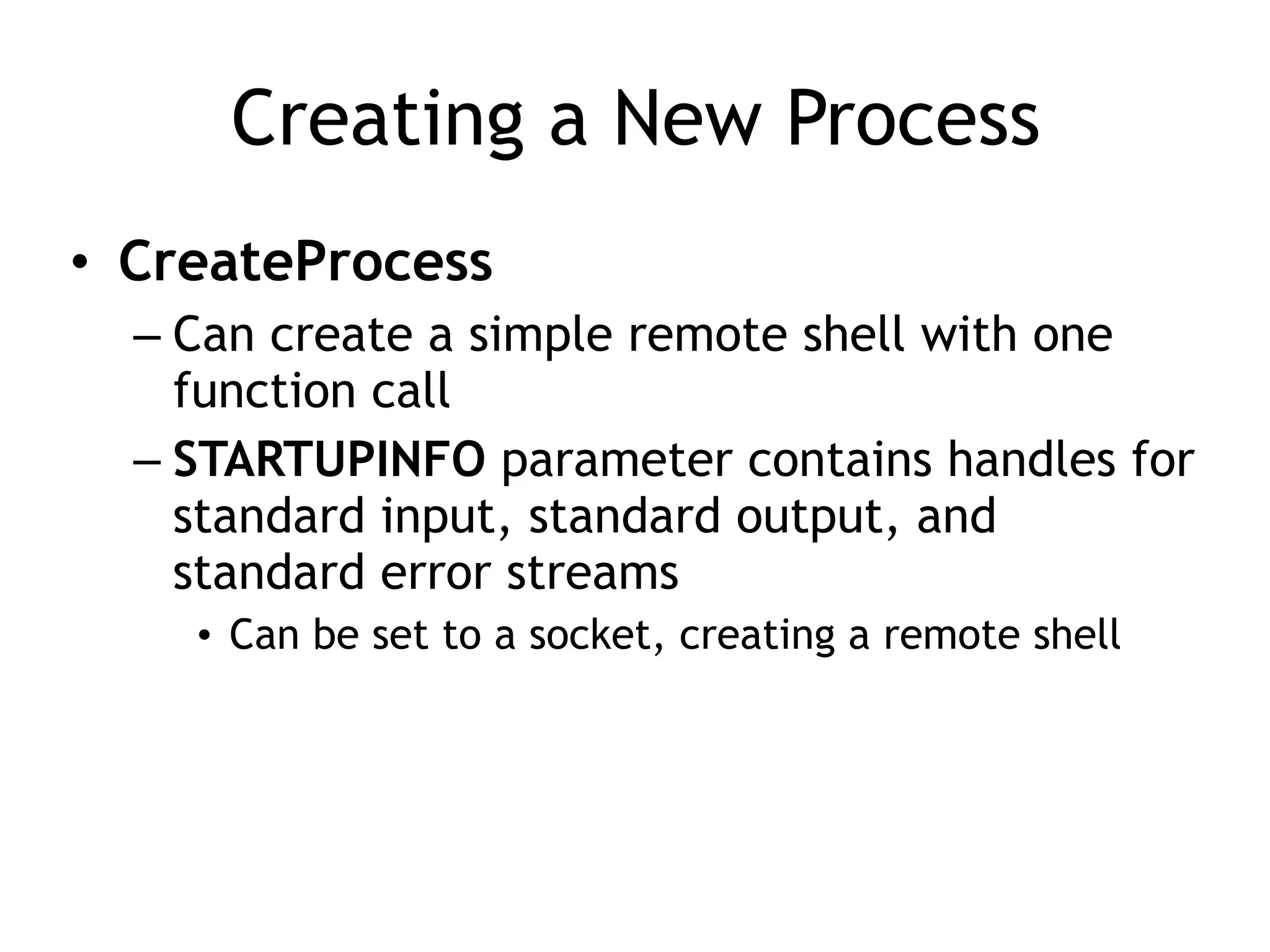 Creating a New Process
• CreateProcess
– Can create a simple remote shell with one
function call
– STARTUPINFO parameter contains handles for
standard input, standard output, and
standard error streams
• Can be set to a socket, creating a remote shell
 