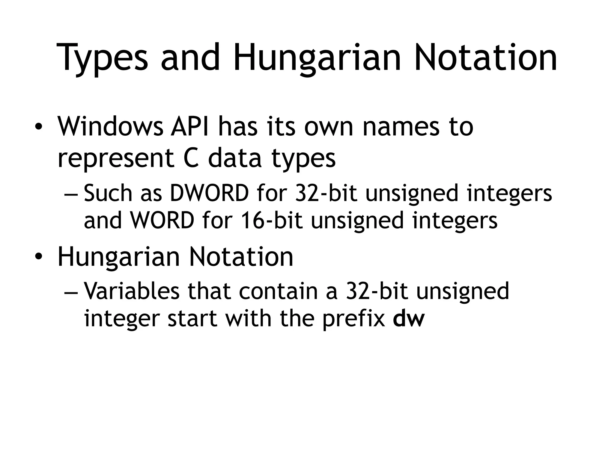 Types and Hungarian Notation
• Windows API has its own names to
represent C data types
– Such as DWORD for 32-bit unsigned integers
and WORD for 16-bit unsigned integers
• Hungarian Notation
– Variables that contain a 32-bit unsigned
integer start with the prefix dw
 