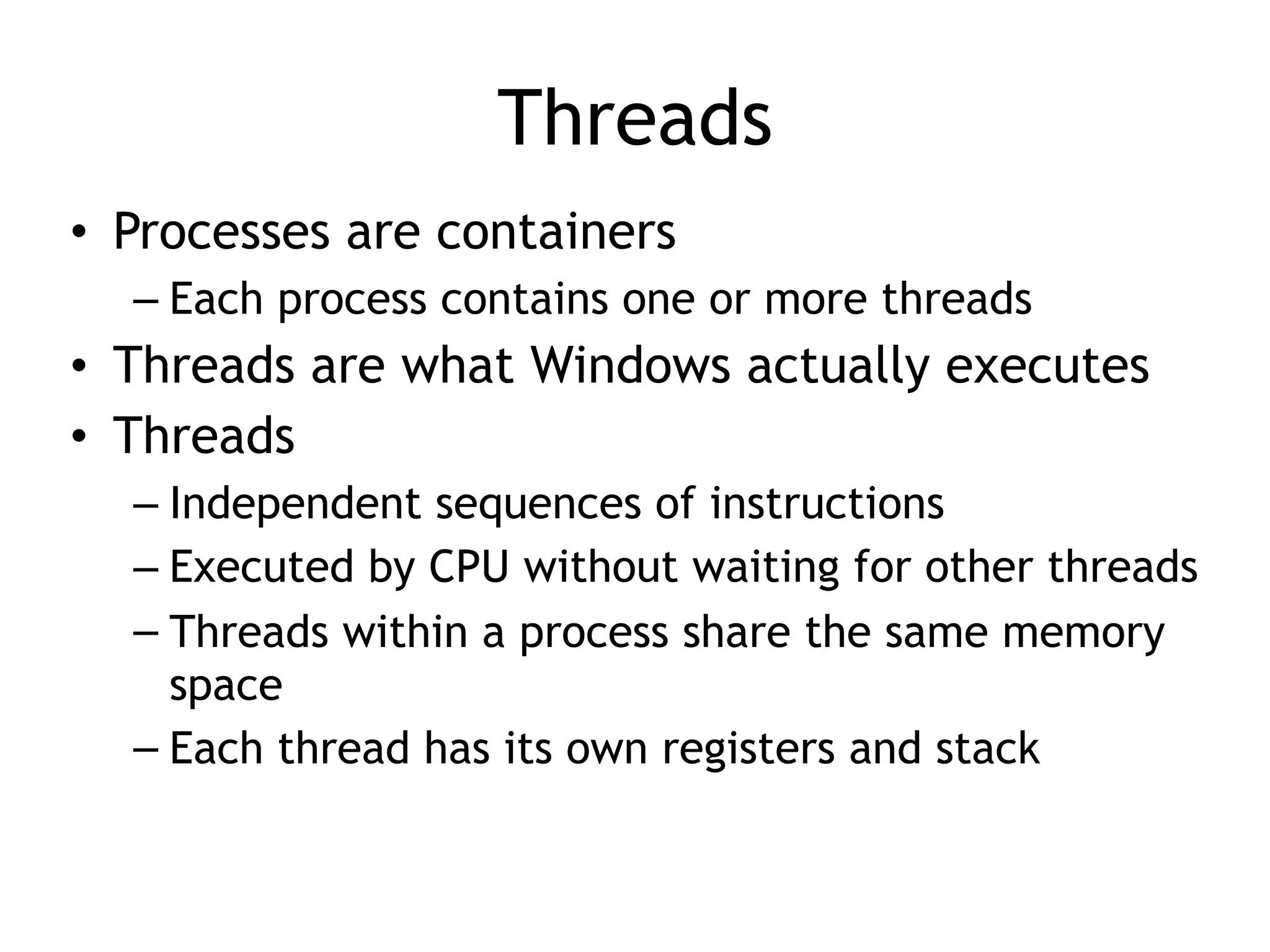 Threads
• Processes are containers
– Each process contains one or more threads
• Threads are what Windows actually executes
• Threads
– Independent sequences of instructions
– Executed by CPU without waiting for other threads
– Threads within a process share the same memory
space
– Each thread has its own registers and stack
 