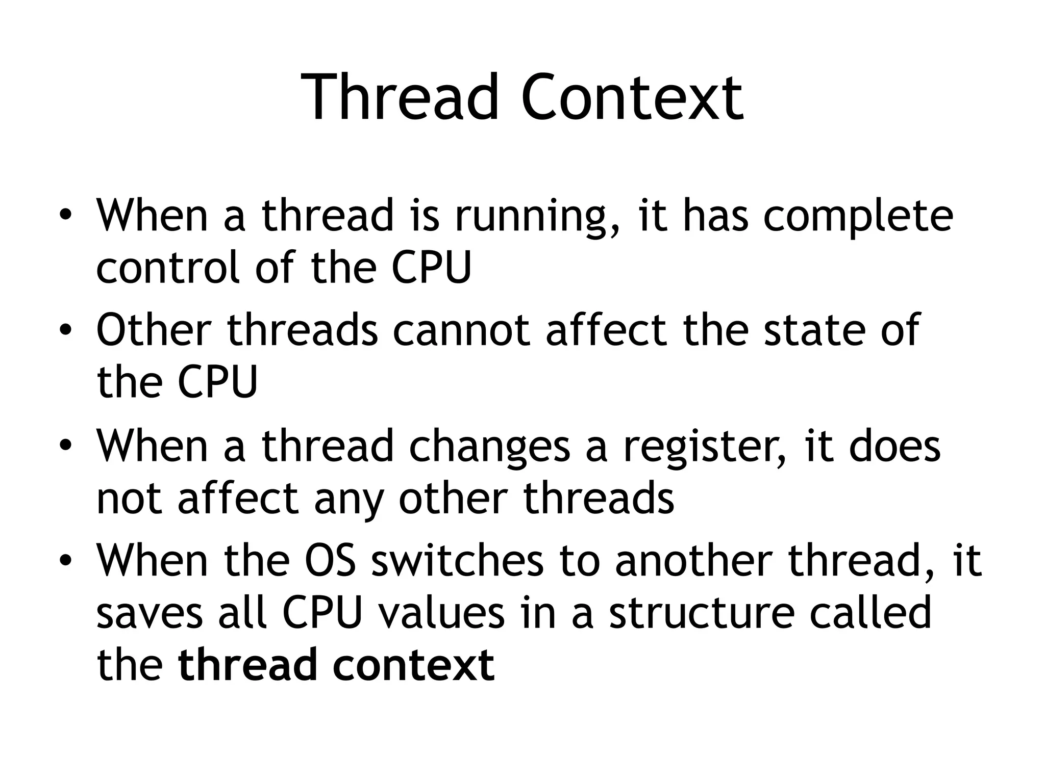 Thread Context
• When a thread is running, it has complete
control of the CPU
• Other threads cannot affect the state of
the CPU
• When a thread changes a register, it does
not affect any other threads
• When the OS switches to another thread, it
saves all CPU values in a structure called
the thread context
 
