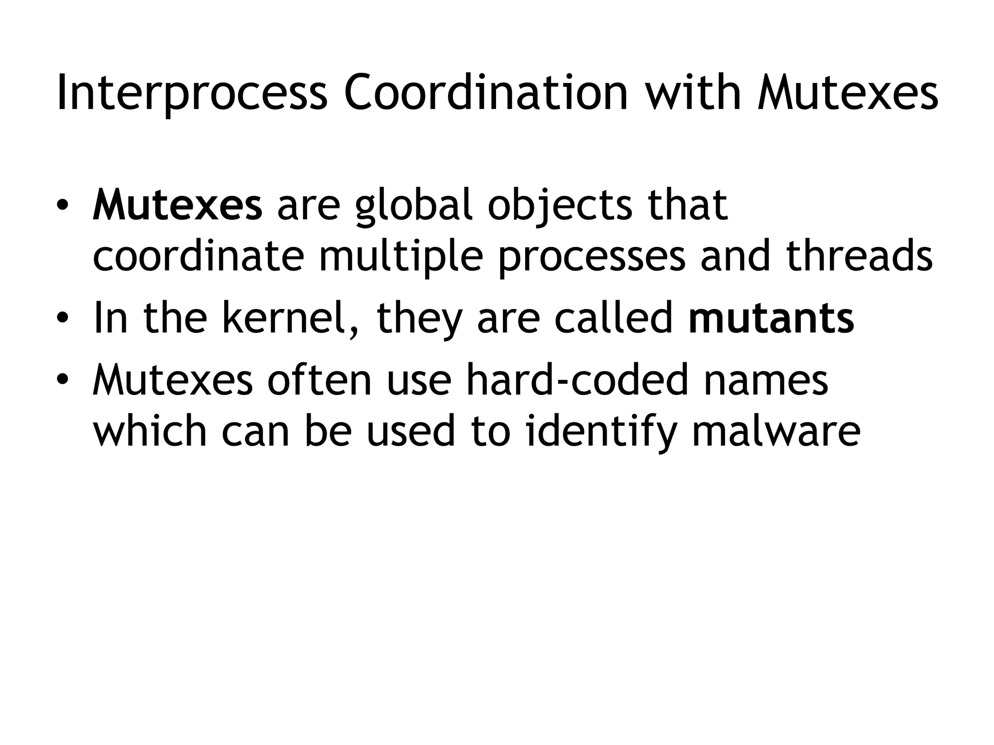 Interprocess Coordination with Mutexes
• Mutexes are global objects that
coordinate multiple processes and threads
• In the kernel, they are called mutants
• Mutexes often use hard-coded names
which can be used to identify malware
 