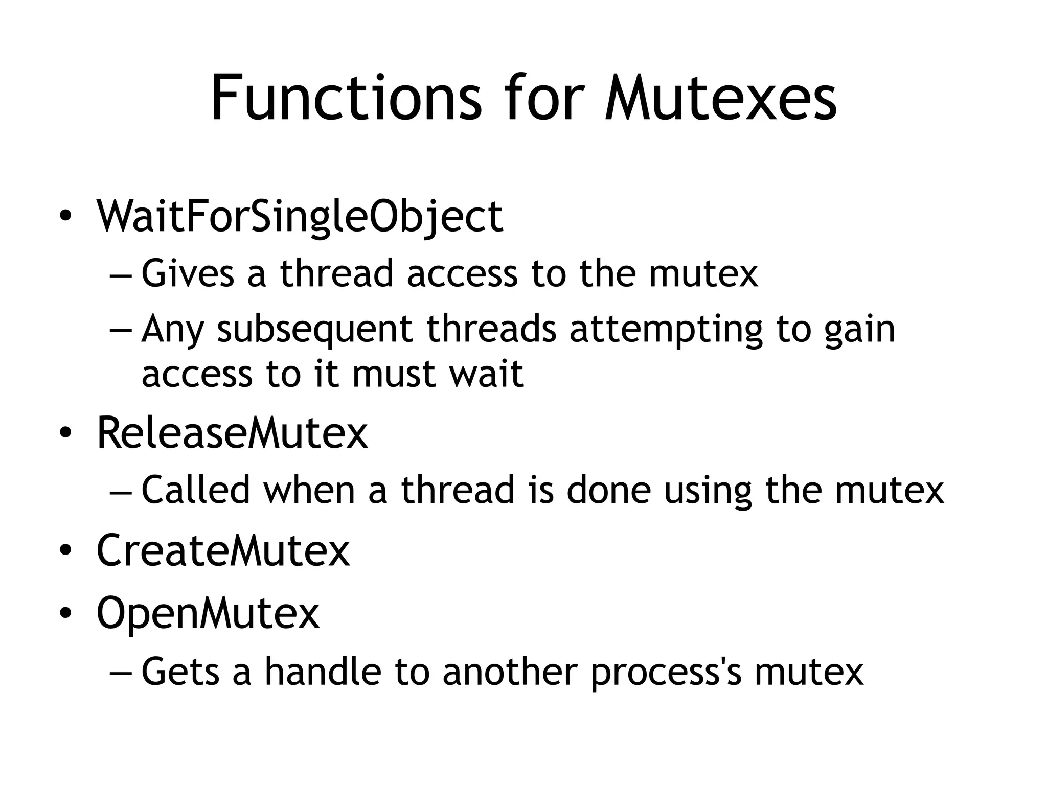 Functions for Mutexes
• WaitForSingleObject
– Gives a thread access to the mutex
– Any subsequent threads attempting to gain
access to it must wait
• ReleaseMutex
– Called when a thread is done using the mutex
• CreateMutex
• OpenMutex
– Gets a handle to another process's mutex
 