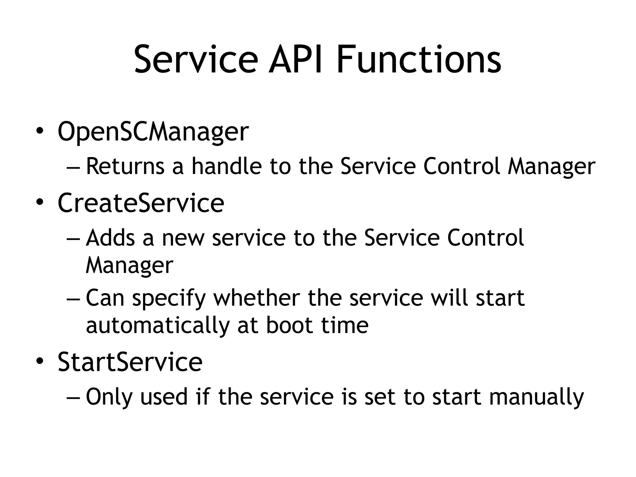 Service API Functions
• OpenSCManager
– Returns a handle to the Service Control Manager
• CreateService
– Adds a new service to the Service Control
Manager
– Can specify whether the service will start
automatically at boot time
• StartService
– Only used if the service is set to start manually
 