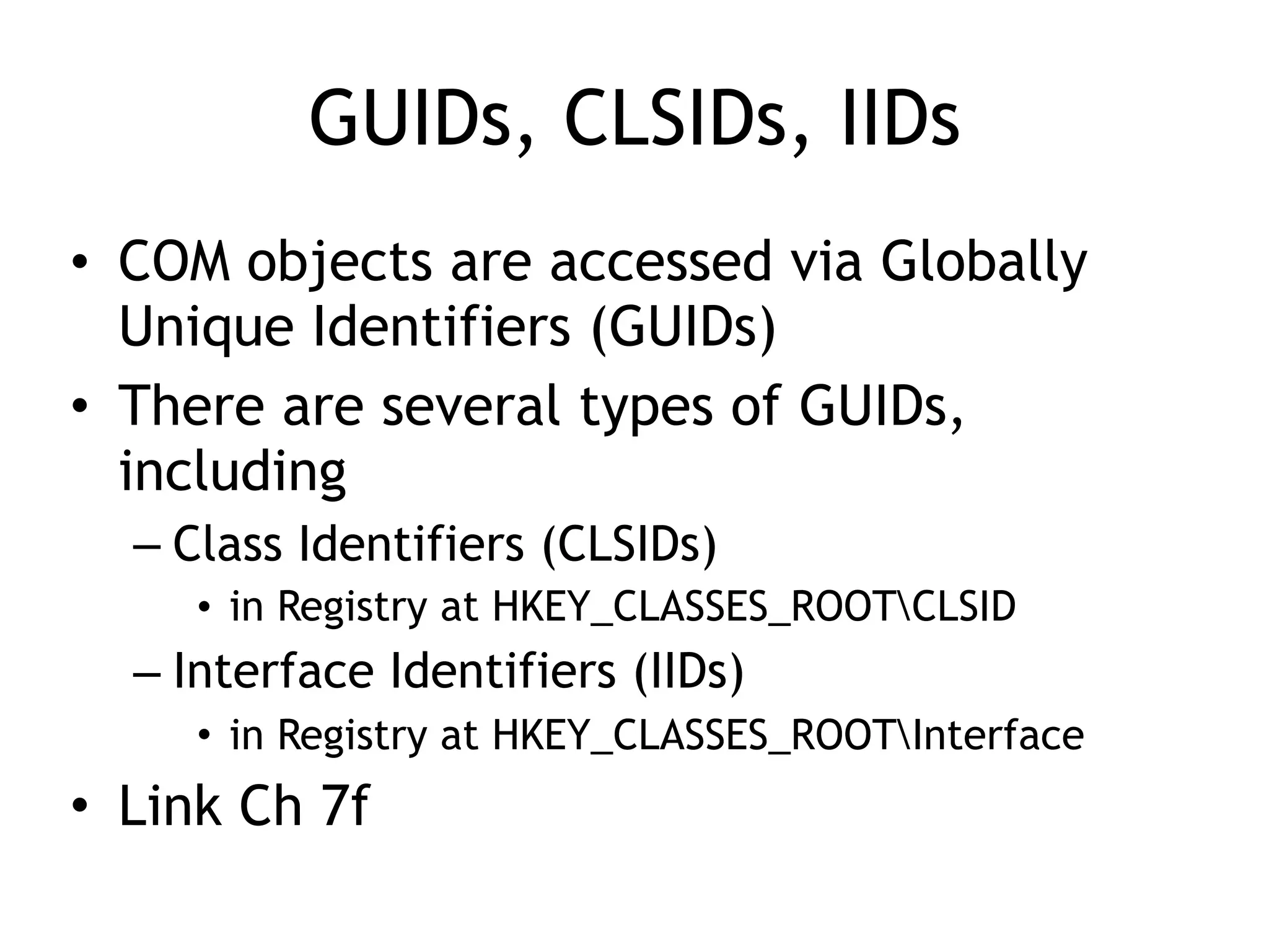 GUIDs, CLSIDs, IIDs
• COM objects are accessed via Globally
Unique Identifiers (GUIDs)
• There are several types of GUIDs,
including
– Class Identifiers (CLSIDs)
• in Registry at HKEY_CLASSES_ROOTCLSID
– Interface Identifiers (IIDs)
• in Registry at HKEY_CLASSES_ROOTInterface
• Link Ch 7f
 