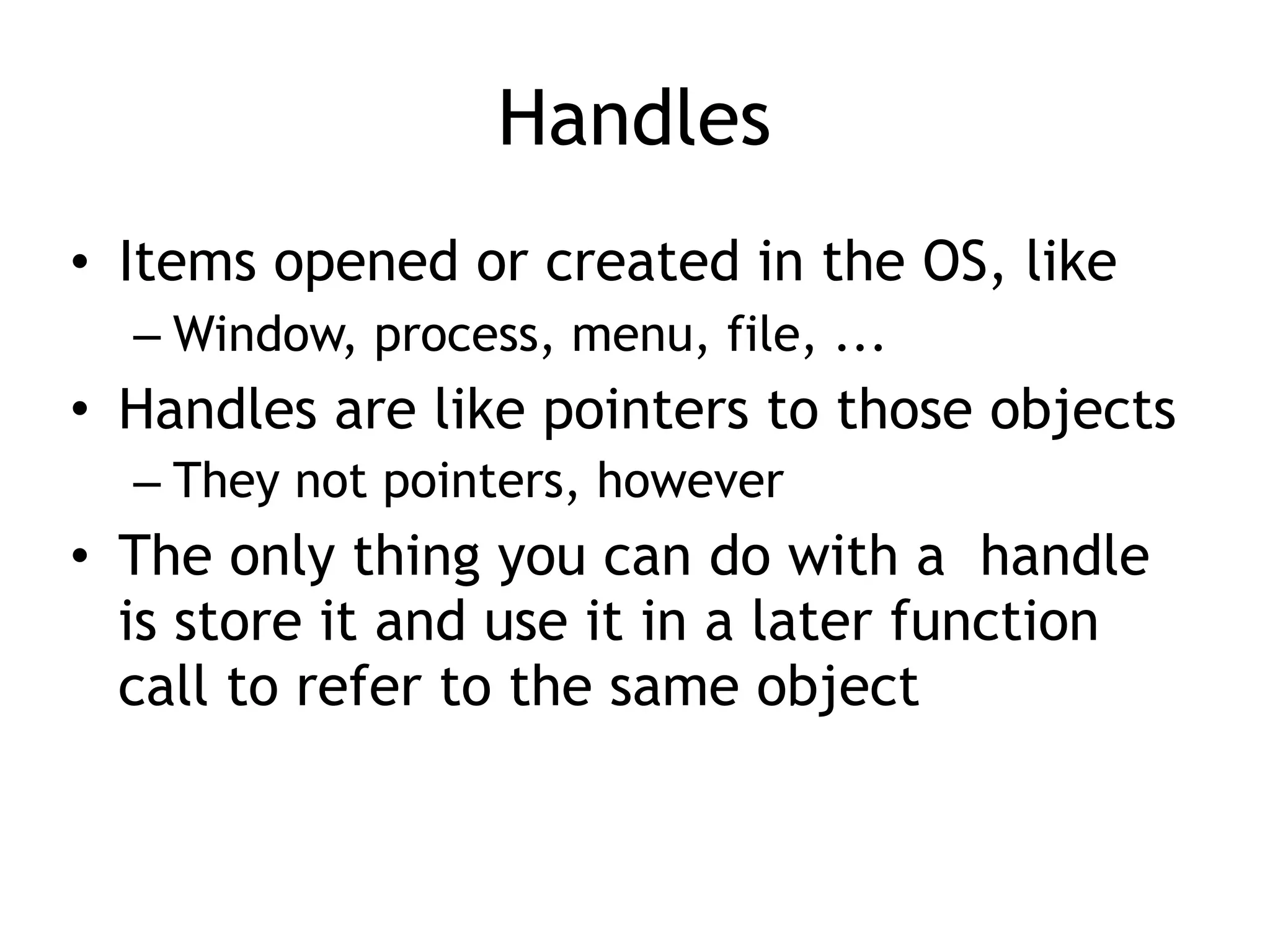 Handles
• Items opened or created in the OS, like
– Window, process, menu, file, ...
• Handles are like pointers to those objects
– They not pointers, however
• The only thing you can do with a handle
is store it and use it in a later function
call to refer to the same object
 