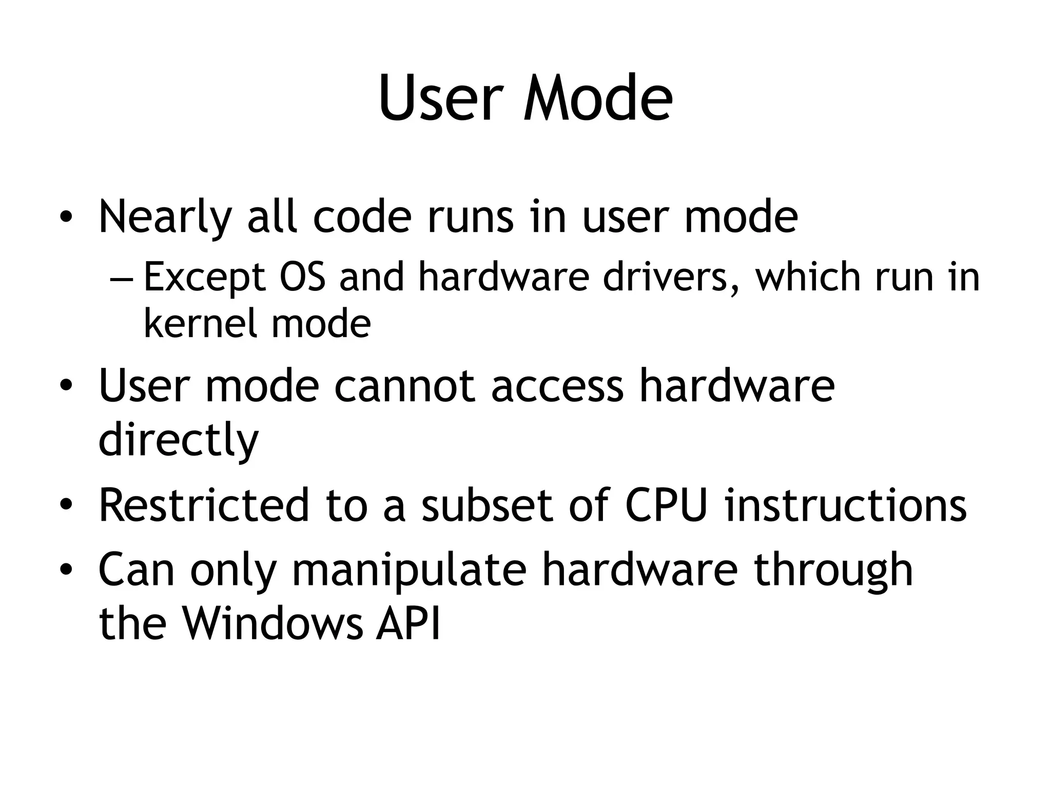 User Mode
• Nearly all code runs in user mode
– Except OS and hardware drivers, which run in
kernel mode
• User mode cannot access hardware
directly
• Restricted to a subset of CPU instructions
• Can only manipulate hardware through
the Windows API
 