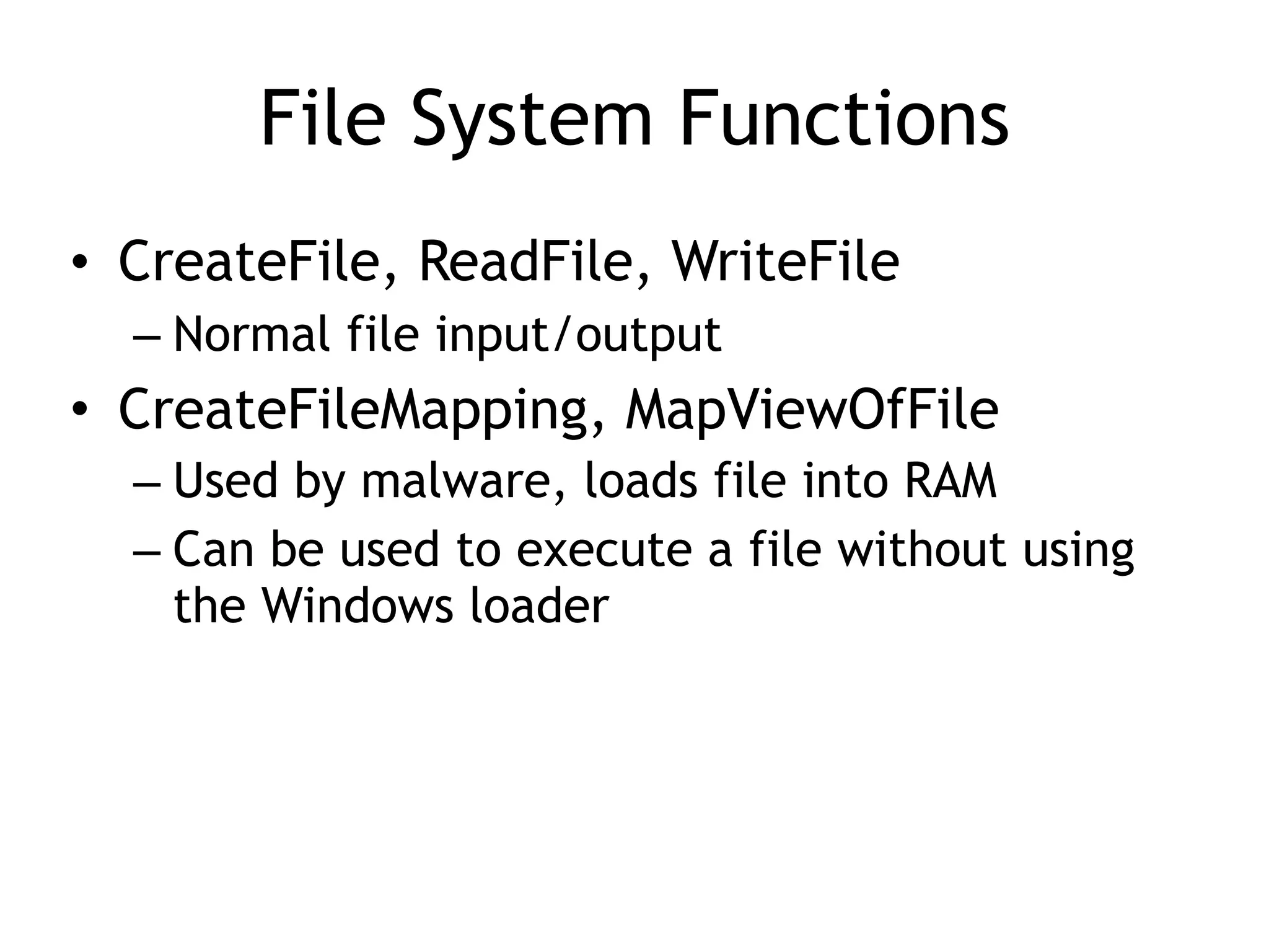 File System Functions
• CreateFile, ReadFile, WriteFile
– Normal file input/output
• CreateFileMapping, MapViewOfFile
– Used by malware, loads file into RAM
– Can be used to execute a file without using
the Windows loader
 