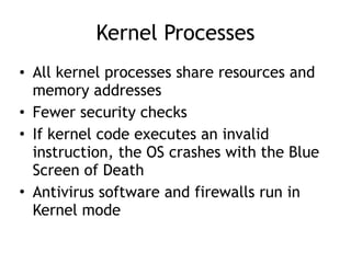Kernel Processes
• All kernel processes share resources and
memory addresses
• Fewer security checks
• If kernel code executes an invalid
instruction, the OS crashes with the Blue
Screen of Death
• Antivirus software and firewalls run in
Kernel mode
 