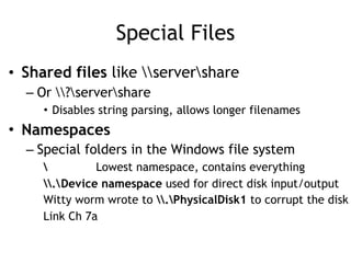 Special Files
• Shared files like servershare
– Or ?servershare
• Disables string parsing, allows longer filenames
• Namespaces
– Special folders in the Windows file system
 Lowest namespace, contains everything
.Device namespace used for direct disk input/output
Witty worm wrote to .PhysicalDisk1 to corrupt the disk
Link Ch 7a
 