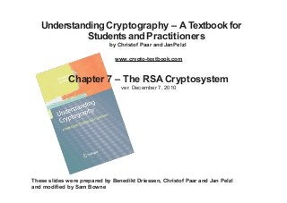 Understanding Cryptography – A Textbook for
Students and Practitioners
by Christof Paar and JanPelzl
www.crypto-textbook.com
Chapter 7 – The RSA Cryptosystem
ver. December 7, 2010
These slides were prepared by Benedikt Driessen, Christof Paar and Jan Pelzl
and modified by Sam Bowne
 