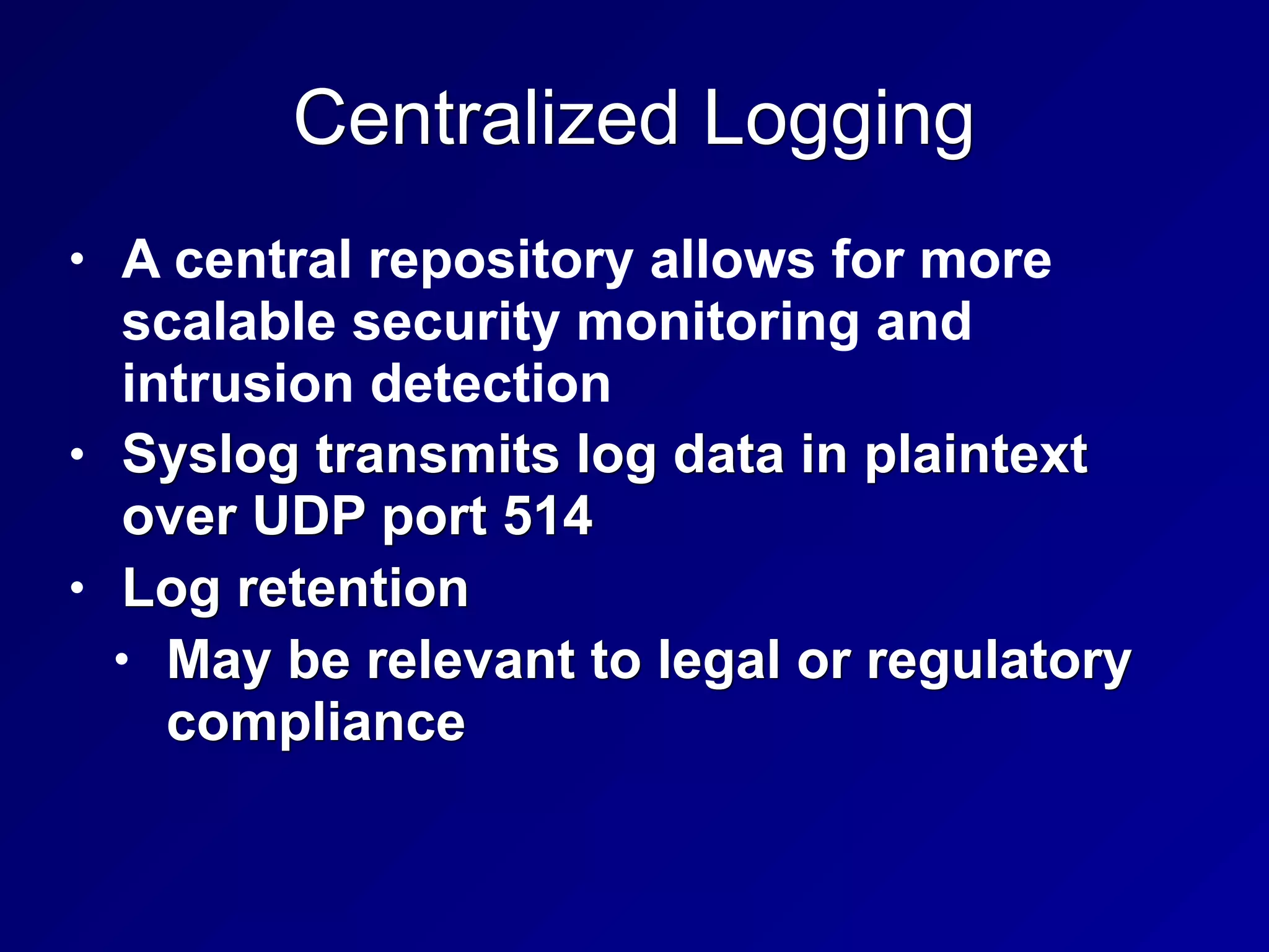 Centralized Logging
• A central repository allows for more
scalable security monitoring and
intrusion detection
• Syslog transmits log data in plaintext
over UDP port 514
• Log retention
• May be relevant to legal or regulatory
compliance
 