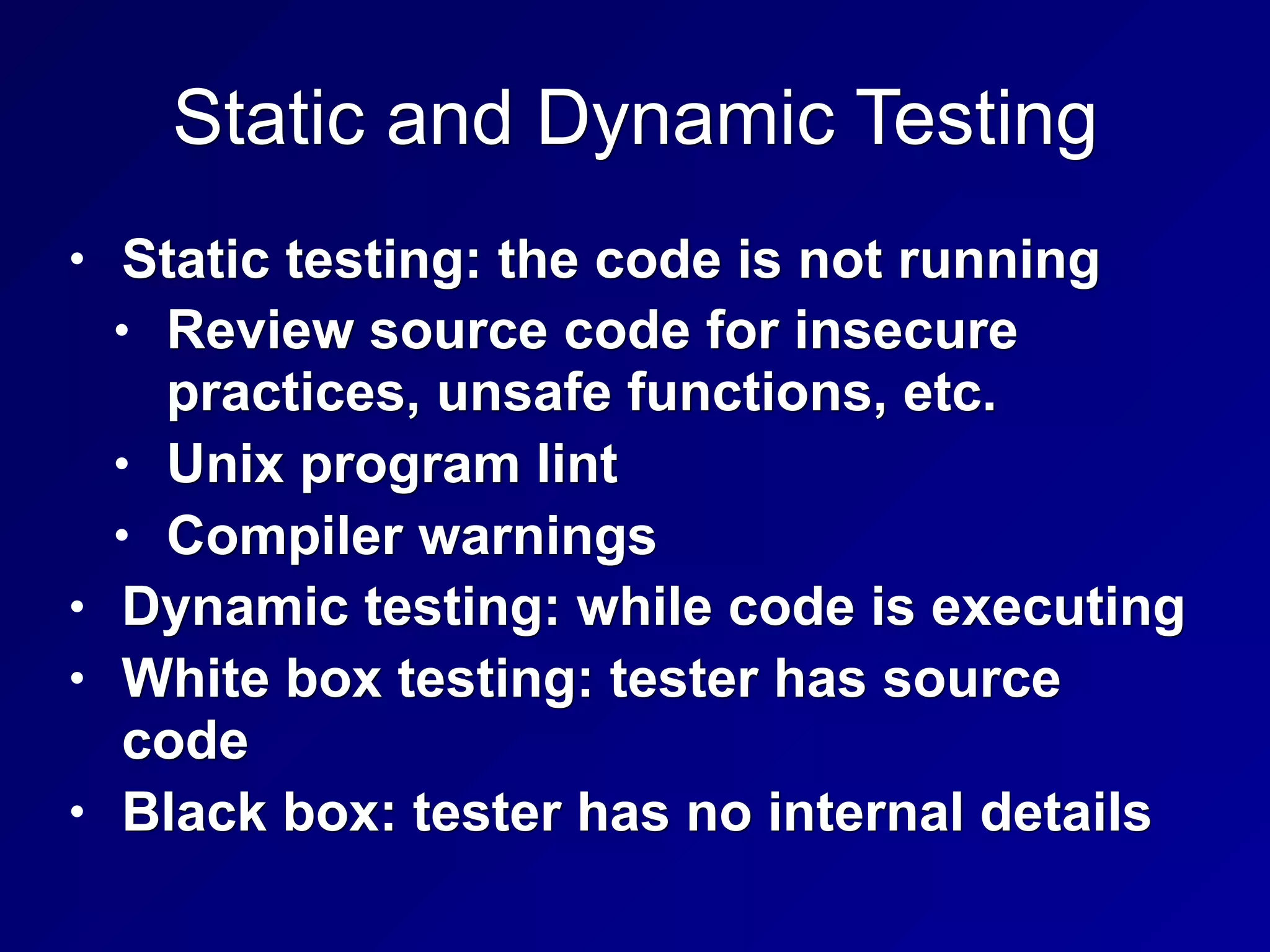 Static and Dynamic Testing
• Static testing: the code is not running
• Review source code for insecure
practices, unsafe functions, etc.
• Unix program lint
• Compiler warnings
• Dynamic testing: while code is executing
• White box testing: tester has source
code
• Black box: tester has no internal details
 