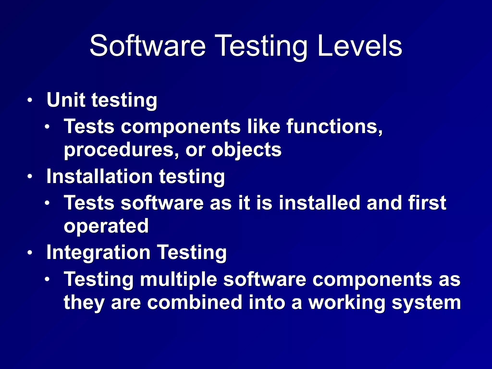 Software Testing Levels
• Unit testing
• Tests components like functions,
procedures, or objects
• Installation testing
• Tests software as it is installed and first
operated
• Integration Testing
• Testing multiple software components as
they are combined into a working system
 
