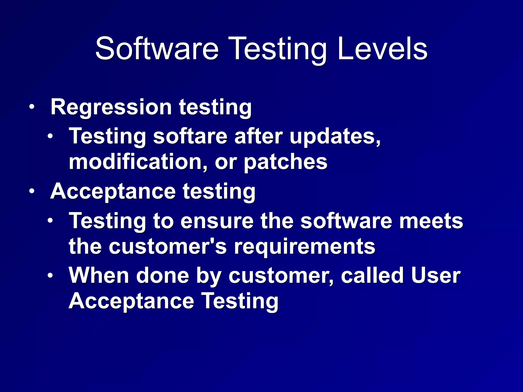 Software Testing Levels
• Regression testing
• Testing softare after updates,
modification, or patches
• Acceptance testing
• Testing to ensure the software meets
the customer's requirements
• When done by customer, called User
Acceptance Testing
 