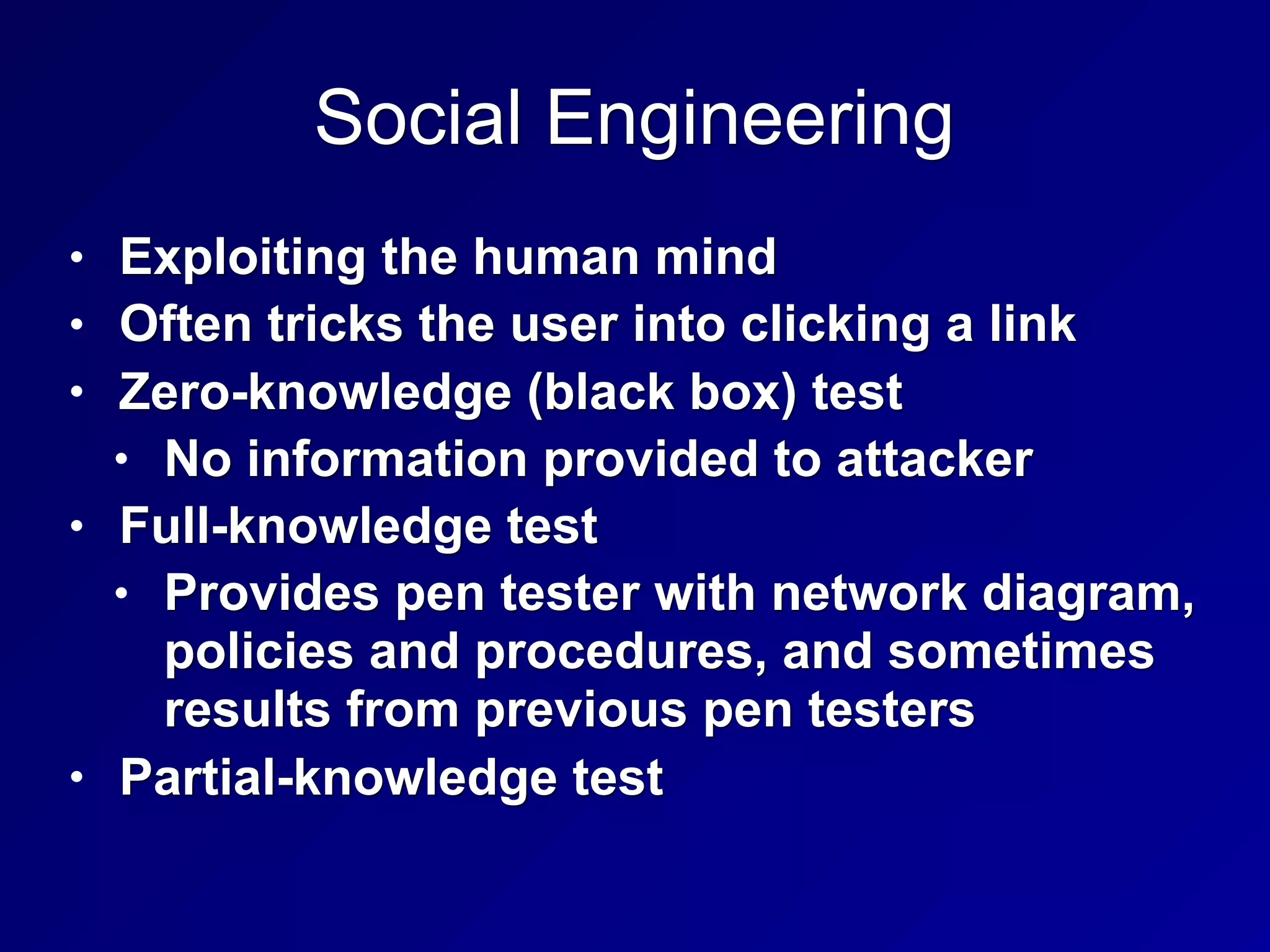 Social Engineering
• Exploiting the human mind
• Often tricks the user into clicking a link
• Zero-knowledge (black box) test
• No information provided to attacker
• Full-knowledge test
• Provides pen tester with network diagram,
policies and procedures, and sometimes
results from previous pen testers
• Partial-knowledge test
 