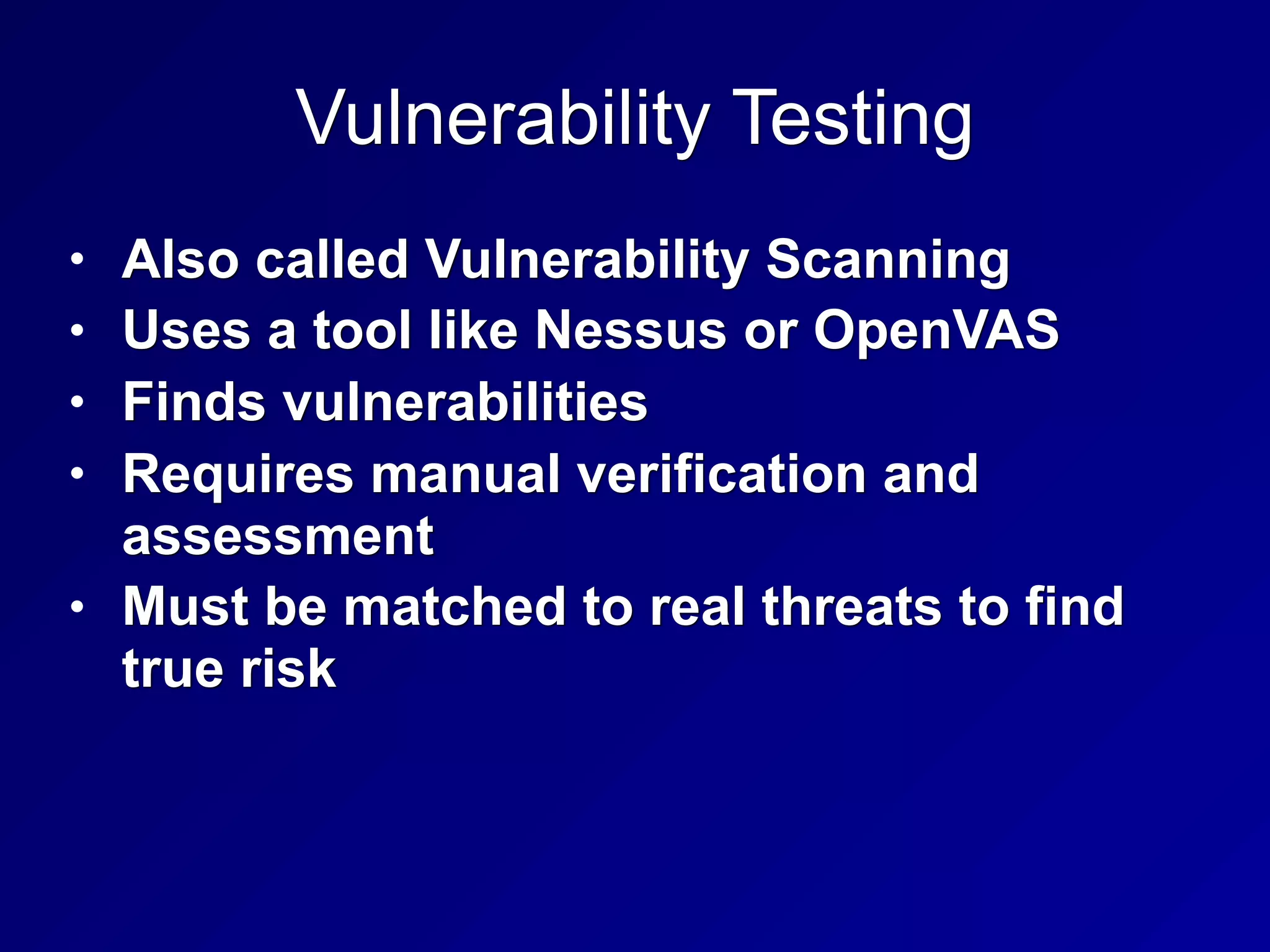 Vulnerability Testing
• Also called Vulnerability Scanning
• Uses a tool like Nessus or OpenVAS
• Finds vulnerabilities
• Requires manual verification and
assessment
• Must be matched to real threats to find
true risk
 