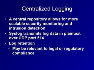 Centralized Logging
• A central repository allows for more
scalable security monitoring and
intrusion detection
• Syslog transmits log data in plaintext
over UDP port 514
• Log retention
• May be relevant to legal or regulatory
compliance
 
