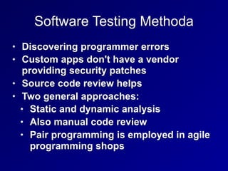 Software Testing Methoda
• Discovering programmer errors
• Custom apps don't have a vendor
providing security patches
• Source code review helps
• Two general approaches:
• Static and dynamic analysis
• Also manual code review
• Pair programming is employed in agile
programming shops
 