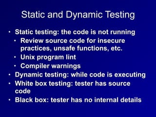 Static and Dynamic Testing
• Static testing: the code is not running
• Review source code for insecure
practices, unsafe functions, etc.
• Unix program lint
• Compiler warnings
• Dynamic testing: while code is executing
• White box testing: tester has source
code
• Black box: tester has no internal details
 