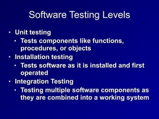 Software Testing Levels
• Unit testing
• Tests components like functions,
procedures, or objects
• Installation testing
• Tests software as it is installed and first
operated
• Integration Testing
• Testing multiple software components as
they are combined into a working system
 