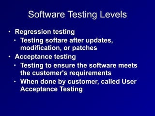 Software Testing Levels
• Regression testing
• Testing softare after updates,
modification, or patches
• Acceptance testing
• Testing to ensure the software meets
the customer's requirements
• When done by customer, called User
Acceptance Testing
 