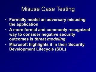 Misuse Case Testing
• Formally model an adversary misusing
the application
• A more formal and commonly recognized
way to consider negative security
outcomes is threat modeling
• Microsoft highlights it in their Security
Development Lifecycle (SDL)
 