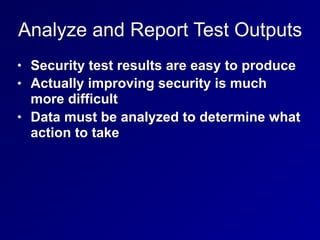 Analyze and Report Test Outputs
• Security test results are easy to produce
• Actually improving security is much
more difficult
• Data must be analyzed to determine what
action to take
 