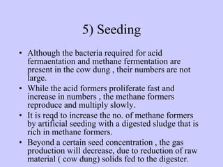 5) Seeding
• Although the bacteria required for acid
fermaentation and methane fermentation are
present in the cow dung , their numbers are not
large.
• While the acid formers proliferate fast and
increase in numbers , the methane formers
reproduce and multiply slowly.
• It is reqd to increase the no. of methane formers
by artificial seeding with a digested sludge that is
rich in methane formers.
• Beyond a certain seed concentration , the gas
production will decrease, due to reduction of raw
material ( cow dung) solids fed to the digester.
 