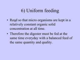 6) Uniform feeding
• Reqd so that micro organisms are kept in a
relatively constant organic solid
concentration at all time.
• Therefore the digester must be fed at the
same time everyday with a balanced feed of
the same quantity and quality.
 