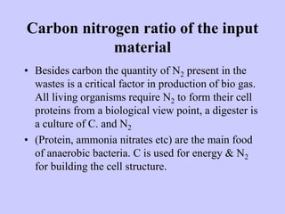 Carbon nitrogen ratio of the input
material
• Besides carbon the quantity of N2 present in the
wastes is a critical factor in production of bio gas.
All living organisms require N2 to form their cell
proteins from a biological view point, a digester is
a culture of C. and N2
• (Protein, ammonia nitrates etc) are the main food
of anaerobic bacteria. C is used for energy & N2
for building the cell structure.
 