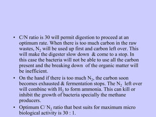 • C/N ratio is 30 will permit digestion to proceed at an
optimum rate. When there is too much carbon in the raw
wastes, N2 will be used up first and carbon left over. This
will make the digester slow down & come to a stop. In
this case the bacteria will not be able to use all the carbon
present and the breaking down of the organic matter will
be inefficient.
• On the hand if there is too much N2, the carbon soon
becomes exhausted & fermentation stops. The N2 left over
will combine with H2 to form ammonia. This can kill or
inhibit the growth of bacteria specially the methane
producers.
• Optimum C/ N2 ratio that best suits for maximum micro
biological activity is 30 : 1.
 