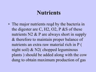 Nutrients
• The major nutrients reqd by the bacteria in
the digester are C, H2, O2, P &S of these
nutrients N2 & P are always short in supply
& therefore to maintain proper balance of
nutrients an extra raw material rich in P (
night soil) & N2( chopped leguminous
plants ) should be added along with the cow
dung to obtain maximum production of gas
 