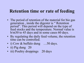 Retention time or rate of feeding
• The period of retention of the material for bio gas
generation , inside the digester is “ Retention
period”. This period will depend on the type of
feed stocks and the temperature. Normal value is
b/nt30 to 45 days and in some cases 60 days.
• By regulating the daily feed volume, the retention
time can be controlled.
• i) Cow & buffalo dung …50 days.
• ii) Pig dung 20
• iii) Poultry droppings 20 days
 