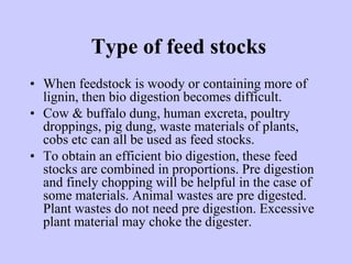 Type of feed stocks
• When feedstock is woody or containing more of
lignin, then bio digestion becomes difficult.
• Cow & buffalo dung, human excreta, poultry
droppings, pig dung, waste materials of plants,
cobs etc can all be used as feed stocks.
• To obtain an efficient bio digestion, these feed
stocks are combined in proportions. Pre digestion
and finely chopping will be helpful in the case of
some materials. Animal wastes are pre digested.
Plant wastes do not need pre digestion. Excessive
plant material may choke the digester.
 