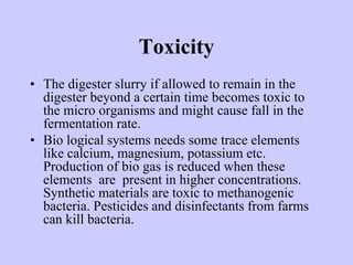 Toxicity
• The digester slurry if allowed to remain in the
digester beyond a certain time becomes toxic to
the micro organisms and might cause fall in the
fermentation rate.
• Bio logical systems needs some trace elements
like calcium, magnesium, potassium etc.
Production of bio gas is reduced when these
elements are present in higher concentrations.
Synthetic materials are toxic to methanogenic
bacteria. Pesticides and disinfectants from farms
can kill bacteria.
 