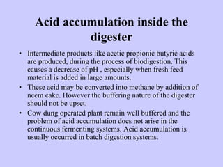 Acid accumulation inside the
digester
• Intermediate products like acetic propionic butyric acids
are produced, during the process of biodigestion. This
causes a decrease of pH , especially when fresh feed
material is added in large amounts.
• These acid may be converted into methane by addition of
neem cake. However the buffering nature of the digester
should not be upset.
• Cow dung operated plant remain well buffered and the
problem of acid accumulation does not arise in the
continuous fermenting systems. Acid accumulation is
usually occurred in batch digestion systems.
 